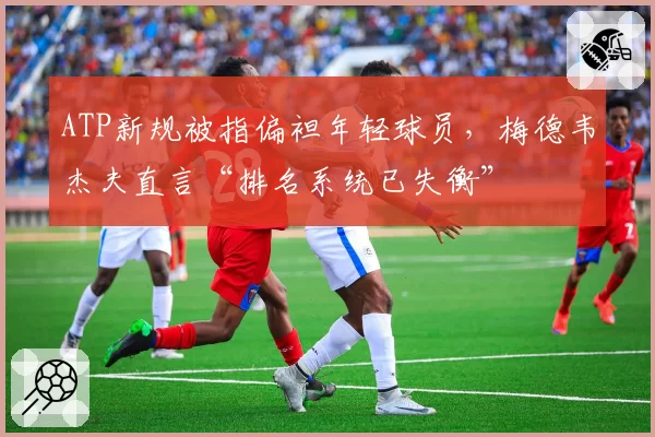 ATP新规被指偏袒年轻球员,梅德韦杰夫直言“排名系统已失衡”