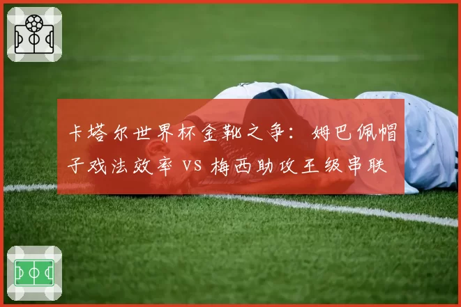 卡塔尔世界杯金靴之争：姆巴佩帽子戏法效率 vs 梅西助攻王级串联