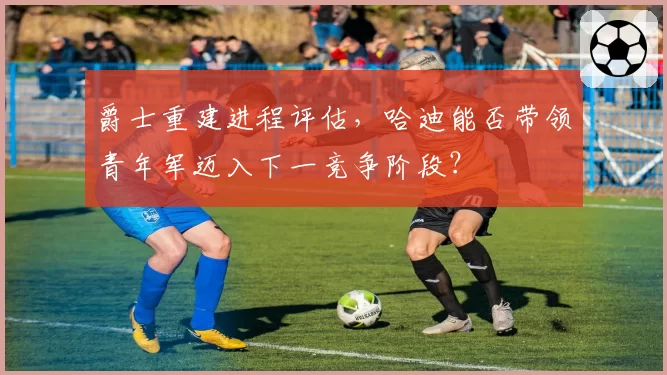 爵士重建进程评估,哈迪能否带领青年军迈入下一竞争阶段?