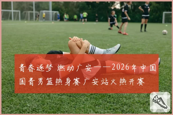 青春逐梦 燃动广安——2026年中国国青男篮热身赛广安站火热开赛