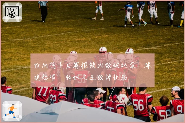 伦纳德季后赛报销次数破纪录?球迷怒喷:轮休之王毁掉快船