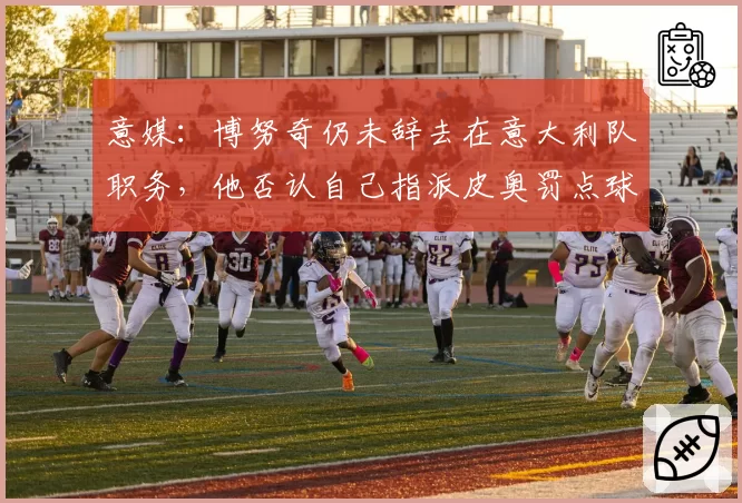 意媒：博努奇仍未辞去在意大利队职务，他否认自己指派皮奥罚点球