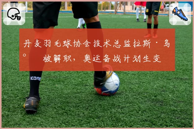 丹麦羽毛球协会技术总监拉斯·乌尔被解职,奥运备战计划生变