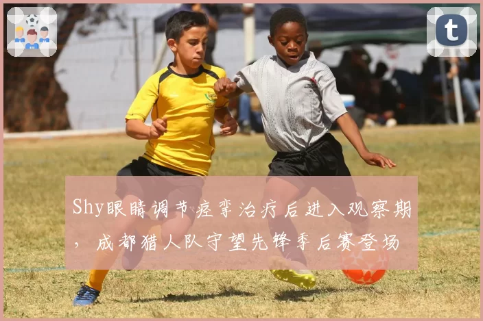 Shy眼睛调节痉挛治疗后进入观察期,成都猎人队守望先锋季后赛登场存疑