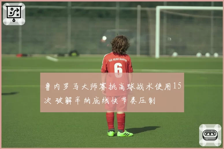 鲁内罗马大师赛挑高球战术使用15次 破解辛纳底线快节奏压制