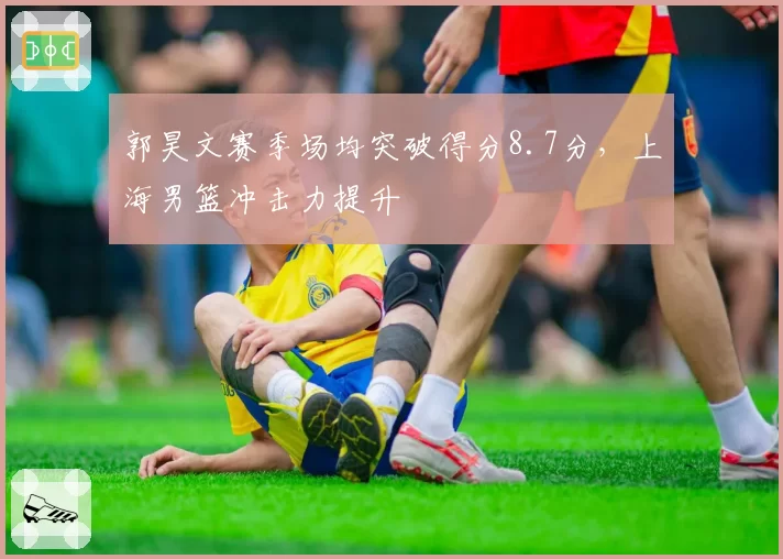 郭昊文赛季场均突破得分8.7分,上海男篮冲击力提升