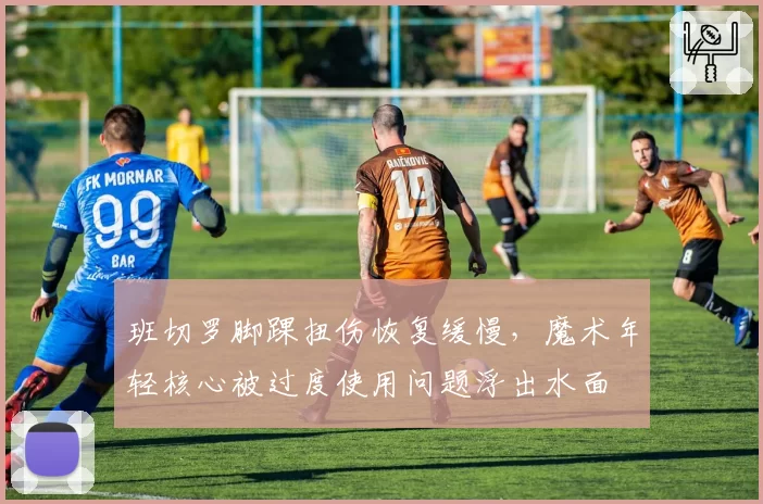 班切罗脚踝扭伤恢复缓慢，魔术年轻核心被过度使用问题浮出水面